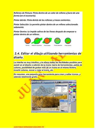 Rellenos de Pintura: Pinta dentro de un color de relleno y fuera de una
forma (en el escenario).
Pintar detrás: Pinta detrás de los rellenos y trazos existentes.
Pintar Selección: Le permite pintar dentro de un relleno seleccionado
solamente.
Pintar Dentro: Le impide salirse de las líneas después de empezar a
pintar dentro de un relleno.




 2.4. Editar el dibujo utilizando herramientas de
diseño.
La interfaz es muy intuitiva, y te ofrece todas las facilidades posibles para
asistir en el diseño o edición de tu icono: barra de herramientas, paleta de
colores, posibilidad de grabar más de un icono en el mismo fichero,
invertir colores, mover o rotar el icono, etc.

En resumen, una pequeña gran herramienta para crear y editar iconos, y
además totalmente gratis.




JUAN PABLO HERNANDEZ IZAGUIRRE 3ºC
 
