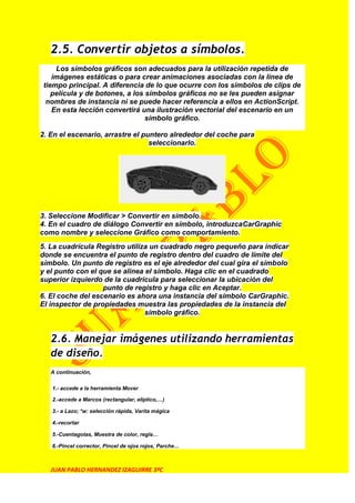 2.5. Convertir objetos a símbolos.
     Los símbolos gráficos son adecuados para la utilización repetida de
    imágenes estáticas o para crear animaciones asociadas con la línea de
 tiempo principal. A diferencia de lo que ocurre con los símbolos de clips de
    película y de botones, a los símbolos gráficos no se les pueden asignar
  nombres de instancia ni se puede hacer referencia a ellos en ActionScript.
    En esta lección convertirá una ilustración vectorial del escenario en un
                                 símbolo gráfico.

2. En el escenario, arrastre el puntero alrededor del coche para
                                  seleccionarlo.




3. Seleccione Modificar > Convertir en símbolo.
4. En el cuadro de diálogo Convertir en símbolo, introduzcaCarGraphic
como nombre y seleccione Gráfico como comportamiento.
5. La cuadrícula Registro utiliza un cuadrado negro pequeño para indicar
donde se encuentra el punto de registro dentro del cuadro de límite del
símbolo. Un punto de registro es el eje alrededor del cual gira el símbolo
y el punto con el que se alinea el símbolo. Haga clic en el cuadrado
superior izquierdo de la cuadrícula para seleccionar la ubicación del
                   punto de registro y haga clic en Aceptar.
6. El coche del escenario es ahora una instancia del símbolo CarGraphic.
El inspector de propiedades muestra las propiedades de la instancia del
                                símbolo gráfico.


   2.6. Manejar imágenes utilizando herramientas
   de diseño.
   A continuación,


   1.- accede a la herramienta Mover

   2.-accede a Marcos (rectangular, elíptico,…)

   3.- a Lazo; *w: selección rápida, Varita mágica

   4.-recortar

   5.-Cuentagotas, Muestra de color, regla…

   6.-Pincel corrector, Pincel de ojos rojos, Parche…



   JUAN PABLO HERNANDEZ IZAGUIRRE 3ºC
 
