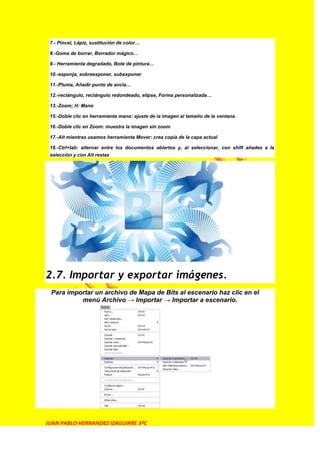 7.- Pincel, Lápiz, sustitución de color…

 8.-Goma de borrar, Borrador mágico…

 9.- Herramienta degradado, Bote de pintura…

 10.-esponja, sobreexponer, subexponer

 11.-Pluma, Añadir punto de ancla…

 12.-rectángulo, rectángulo redondeado, elipse, Forma personalizada…

 13.-Zoom; H: Mano

 15.-Doble clic en herramienta mano: ajuste de la imagen al tamaño de la ventana

 16.-Doble clic en Zoom: muestra la imagen sin zoom

 17.-Alt mientras usamos herramienta Mover: crea copia de la capa actual

 18.-Ctrl+tab: alternar entre los documentos abiertos y, al seleccionar, con shift añades a la
 selección y con Alt restas




2.7. Importar y exportar imágenes.
 Para importar un archivo de Mapa de Bits al escenario haz clic en el
          menú Archivo → Importar → Importar a escenario.




JUAN PABLO HERNANDEZ IZAGUIRRE 3ºC
 