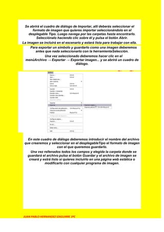 Se abrirá el cuadro de diálogo de Importar, allí deberás seleccionar el
      formato de imagen que quieres importar seleccionándolo en el
    desplegable Tipo. Luego navega por las carpetas hasta encontrarlo.
        Selecciónalo haciendo clic sobre él y pulsa el botón Abrir.
La imagen se incluirá en el escenario y estará lista para trabajar con ella.
     Para exportar un símbolo y guardarlo como una imagen deberemos
        antes que nada seleccionarlo con la herramientaSelección.
               Una vez seleccionado deberemos hacer clic en el
  menúArchivo → Exportar → Exportar imagen... y se abrirá un cuadro de
                                  diálogo.




   En este cuadro de diálogo deberemos introducir el nombre del archivo
 que crearemos y seleccionar en el desplegableTipo el formato de imagen
                       con el que queremos guardarlo.
     Una vez rellenados todos los campos y elegida la carpeta donde se
   guardará el archivo pulsa el botón Guardar y el archivo de imagen se
    creará y estrá listo si quieres incluirlo en una página web estática o
              modificarlo con cualquier programa de imagen.




JUAN PABLO HERNANDEZ IZAGUIRRE 3ºC
 