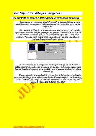 2.8. Separar el dibujo e imágenes.
2.8 SEPARAR EL DIBUJO E IMÁGENES EN UN PROGRAMA DE DISEÑO
      Separar, es un comando donde "rompo" la imagen bitmap y no la
  vectorizo pero luego puedo trabajar con las herramientas, lazo, barita
                              mágica, etc.
       Si vamos a la librería de nuestro movie, vamos a ver que cuando
 ingresamos nuestra imagen jpg o gif por ejemplo, la vamos a ver con un
    ícono verde que indica que ahí se encuentra cargando el peso de la
   imágen. Vamos a darle doble click en el bitmap y se nos va a abrir la
                   ventana de propiedades del bitmap.




       Lo que vemos en la imagen de arriba: por debajo de las fechas y
 datos encontramos el cuadro que me pregunta si quiero suavizado para
 los bordes de mi imagen, yo le he dado que sí, como pueden ver. (allow
                              smoothing).
      En compresión puedo elegir, jpg o png/gif. y determino si quiero la
standart que tengo en el seteo de mi publicación (falta poco y lo veremos)
   o saco el tilde y le pongo un valor de compresión que quiera asignar
                    desde 1 y 100, SOLO A ESA IMAGEN.




JUAN PABLO HERNANDEZ IZAGUIRRE 3ºC
 