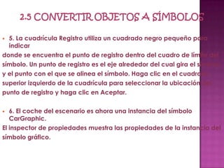  5. La cuadrícula Registro utiliza un cuadrado negro pequeño para
  indicar
donde se encuentra el punto de registro dentro del cuadro de límite del
símbolo. Un punto de registro es el eje alrededor del cual gira el símbolo
y el punto con el que se alinea el símbolo. Haga clic en el cuadrado
superior izquierdo de la cuadrícula para seleccionar la ubicación del
punto de registro y haga clic en Aceptar.

  6. El coche del escenario es ahora una instancia del símbolo
   CarGraphic.
El inspector de propiedades muestra las propiedades de la instancia del
símbolo gráfico.
 
