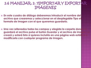    En este cuadro de diálogo deberemos introducir el nombre del
    archivo que crearemos y seleccionar en el desplegable Tipo el
    formato de imagen con el que queremos guardarlo.

   Una vez rellenados todos los campos y elegida la carpeta donde se
    guardará el archivo pulsa el botón Guardar y el archivo de imagen se
    creará y estará listo si quieres incluirlo en una página web estática o
    modificarlo con cualquier programa de imagen.
 