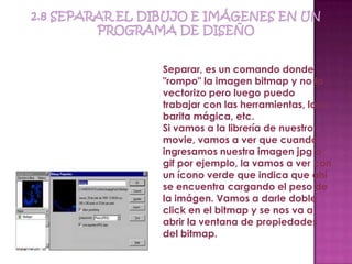 Separar, es un comando donde
"rompo" la imagen bitmap y no la
vectorizo pero luego puedo
trabajar con las herramientas, lazo,
barita mágica, etc.
Si vamos a la librería de nuestro
movie, vamos a ver que cuando
ingresamos nuestra imagen jpg o
gif por ejemplo, la vamos a ver con
un ícono verde que indica que ahí
se encuentra cargando el peso de
la imágen. Vamos a darle doble
click en el bitmap y se nos va a
abrir la ventana de propiedades
del bitmap.
 