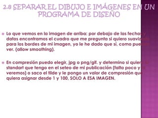    Lo que vemos en la imagen de arriba: por debajo de las fechas y
    datos encontramos el cuadro que me pregunta si quiero suavizado
    para los bordes de mi imagen, yo le he dado que sí, como pueden
    ver. (allow smoothing).

   En compresión puedo elegir, jpg o png/gif. y determino si quiero la
    standart que tengo en el seteo de mi publicación (falta poco y lo
    veremos) o saco el tilde y le pongo un valor de compresión que
    quiera asignar desde 1 y 100, SOLO A ESA IMAGEN.
 