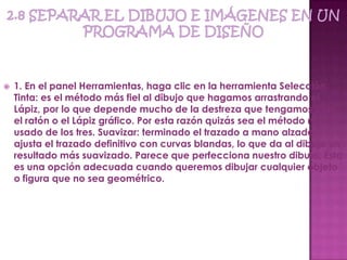    1. En el panel Herramientas, haga clic en la herramienta Selección.
    Tinta: es el método más fiel al dibujo que hagamos arrastrando el
    Lápiz, por lo que depende mucho de la destreza que tengamos con
    el ratón o el Lápiz gráfico. Por esta razón quizás sea el método menos
    usado de los tres. Suavizar: terminado el trazado a mano alzada,
    ajusta el trazado definitivo con curvas blandas, lo que da al dibujo un
    resultado más suavizado. Parece que perfecciona nuestro dibujo. Ésta
    es una opción adecuada cuando queremos dibujar cualquier objeto
    o figura que no sea geométrico.
 