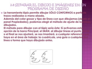    La herramienta lápiz permite dibujar SÓLO CONTORNOS a partir de
    trazos realizados a mano alzada.
    Además del color grosor y tipo de línea con que dibujamos (desde el
    panel Propiedades), podemos elegir el método de ajuste de los trazos
    dibujados.
    El método para dibujar con el lápiz sería éste: Sí activamos esta
    opción de la barra Principal, el IMÁN, al dibujar líneas el punto inicial
    o el final se nos ajustará, se nos imantará, a cualquier referencia que
    haya en el área de trabajo: la cuadrícula, una guía o cualquier otra
    línea o forma que haya dibujado antes.
 