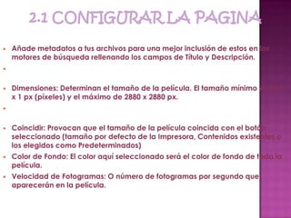    Añade metadatos a tus archivos para una mejor inclusión de estos en los
    motores de búsqueda rellenando los campos de Título y Descripción.



   Dimensiones: Determinan el tamaño de la película. El tamaño mínimo es de 1
    x 1 px (píxeles) y el máximo de 2880 x 2880 px.



   Coincidir: Provocan que el tamaño de la película coincida con el botón
    seleccionado (tamaño por defecto de la Impresora, Contenidos existentes o
    los elegidos como Predeterminados)
   Color de Fondo: El color aquí seleccionado será el color de fondo de toda la
    película.
   Velocidad de Fotogramas: O número de fotogramas por segundo que
    aparecerán en la película.
 