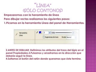 Empezaremos con la herramienta de línea
Para dibujar rectas realizamos los siguientes pasos:
1.Picamos en la herramienta Línea del panel de Herramientas.




 2.ANTES DE DIBUJAR: Definimos los atributos del trazo del lápiz en el
 panel Propiedades.3.Pulsamos y arrastramos en la dirección que
 debería seguir la línea.
 4.Soltamos el botón del ratón donde queramos que ésta termine.
 