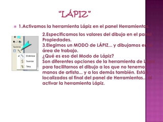    1.Activamos la herramienta Lápiz en el panel Herramientas.
              2.Especificamos los valores del dibujo en el panel
              Propiedades.
              3.Elegimos un MODO de LÁPIZ... y dibujamos en el
              área de trabajo.
              ¿Qué es eso del Modo de Lápiz?
              Son diferentes opciones de la herramienta de Lápiz
              para facilitarnos el dibujo a los que no tenemos
              manos de artista... y a los demás también. Están
              localizados al final del panel de Herramientas... al
              activar la herramienta Lápiz.
 