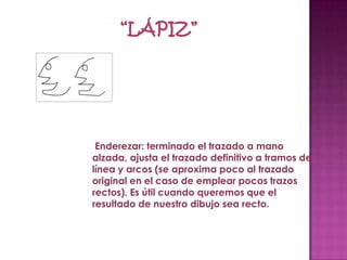 Enderezar: terminado el trazado a mano
alzada, ajusta el trazado definitivo a tramos de
línea y arcos (se aproxima poco al trazado
original en el caso de emplear pocos trazos
rectos). Es útil cuando queremos que el
resultado de nuestro dibujo sea recto.
 