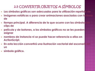    Los símbolos gráficos son adecuados para la utilización repetida de
   imágenes estáticas o para crear animaciones asociadas con la línea
    de
   tiempo principal. A diferencia de lo que ocurre con los símbolos de
    clips de
   película y de botones, a los símbolos gráficos no se les pueden
    asignar
   nombres de instancia ni se puede hacer referencia a ellos en
    ActionScript.
   En esta lección convertirá una ilustración vectorial del escenario en
    un
   símbolo gráfico.
 