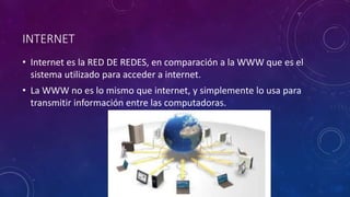 INTERNET
• Internet es la RED DE REDES, en comparación a la WWW que es el
sistema utilizado para acceder a internet.
• La WWW no es lo mismo que internet, y simplemente lo usa para
transmitir información entre las computadoras.
 