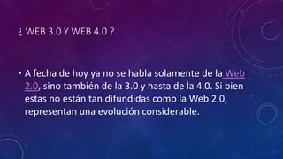 ¿ WEB 3.0 Y WEB 4.0 ?
• A fecha de hoy ya no se habla solamente de la Web
2.0, sino también de la 3.0 y hasta de la 4.0. Si bien
estas no están tan difundidas como la Web 2.0,
representan una evolución considerable.
 