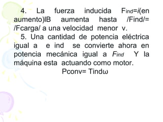 4. La fuerza inducida Find=i(en
aumento)lB aumenta hasta /Find/=
/Fcarga/ a una velocidad menor v.
5. Una cantidad de potencia eléctrica
igual a e ind se convierte ahora en
potencia mecánica igual a Find Y la
máquina esta actuando como motor.
Pconv= Tindω
 