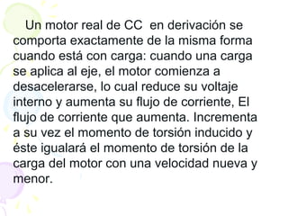 Un motor real de CC en derivación se
comporta exactamente de la misma forma
cuando está con carga: cuando una carga
se aplica al eje, el motor comienza a
desacelerarse, lo cual reduce su voltaje
interno y aumenta su flujo de corriente, El
flujo de corriente que aumenta. Incrementa
a su vez el momento de torsión inducido y
éste igualará el momento de torsión de la
carga del motor con una velocidad nueva y
menor.
 
