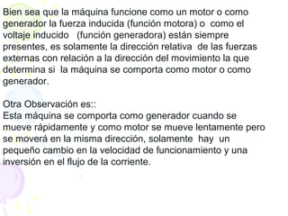 Bien sea que la máquina funcione como un motor o como
generador la fuerza inducida (función motora) o como el
voltaje inducido (función generadora) están siempre
presentes, es solamente la dirección relativa de las fuerzas
externas con relación a la dirección del movimiento la que
determina si la máquina se comporta como motor o como
generador.
Otra Observación es::
Esta máquina se comporta como generador cuando se
mueve rápidamente y como motor se mueve lentamente pero
se moverá en la misma dirección, solamente hay un
pequeño cambio en la velocidad de funcionamiento y una
inversión en el flujo de la corriente.
 