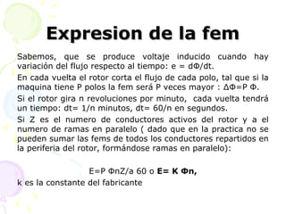 Expresion de la femExpresion de la fem
Sabemos, que se produce voltaje inducido cuando hay
variación del flujo respecto al tiempo: e = dΦ/dt.
En cada vuelta el rotor corta el flujo de cada polo, tal que si la
maquina tiene P polos la fem será P veces mayor : ∆Φ=P Φ.
Si el rotor gira n revoluciones por minuto, cada vuelta tendrá
un tiempo: dt= 1/n minutos, dt= 60/n en segundos.
Si Z es el numero de conductores activos del rotor y a el
numero de ramas en paralelo ( dado que en la practica no se
pueden sumar las fems de todos los conductores repartidos en
la periferia del rotor, formándose ramas en paralelo):
E=P ΦnZ/a 60 o E= K Φn,
k es la constante del fabricante
 