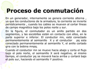 Proceso de conmutaciónProceso de conmutación
En un generador, internamente se genera corriente alterna ,
ya que los conductores de la armadura, la corriente se invierte
periódicamente , cuando los cables se mueven al cortar líneas
de campo magnético bajo los polos norte y sur.
En la figura, el conmutador es un anillo partido en dos
segmentos, y las escobillas están en contacto con ellos, en la
parte superior e inferior. El conductor mn, está conectado
permanentemente al semianillo X y el conductor pq esta
conectado permanentemente al semianillo Y, el anillo cortado
gira con la bobina mnpq.
Cuando el conductor mn se mueve hacia abajo y corta el flujo
bajo el polo norte, el semianillo X será negativo, al mismo
tiempo, el conductor pq se moverá hacia arriba y cortará bajo
el polo sur, haciendo el semianillo Y positivo.
 