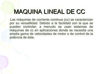 MAQUINA LINEAL DE CCMAQUINA LINEAL DE CC
Las máquinas de corriente continua (cc) se caracterizan
por su versatilidad. Debido a la facilidad con la que se
pueden controlar; a menudo se usan sistemas de
máquinas de cc en aplicaciones donde se necesita una
amplia gama de velocidades de motor o de control de la
potencia de éste.
 