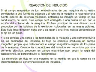 REACCIÓN DE INDUCIDO
Si el campo magnético de los embobinados de una maquina de cc están
conectados a una fuente de potencia y al rotor de la maquina lo hace girar una
fuente externa de potencia mecánica, entonces se inducirá un voltaje en los
conductores del rotor, este voltaje será corregido a una salida de cc, por la
acción del colector de la maquina. El flujo principal de una dinamo está
producido por las bobinas de la excitación colocadas en las masas polares.
Este flujo lleva dirección norte-sur y da lugar a una línea neutra perpendicular
al eje de los polos.
Y si se conecta una carga a los terminales de la maquina y una corriente fluiría
en los bobinados del inducido. El flujo de corriente producirá un campo
magnético propio, que distorsionara el campo magnético original de los polos
de la maquina; Cuando los conductores del inducido son recorridos por una
corriente eléctrica, producen un campo magnético que, según la regla del
sacacorchos, es perpendicular al flujo principal
La distorsión del flujo en una maquina en la medida en que la carga se va
incrementando se denomina reacción de inducido.
 