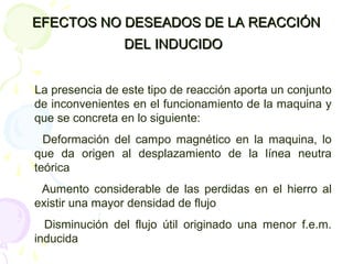 EFECTOS NO DESEADOS DE LA REACCIÓNEFECTOS NO DESEADOS DE LA REACCIÓN
DEL INDUCIDODEL INDUCIDO
La presencia de este tipo de reacción aporta un conjunto
de inconvenientes en el funcionamiento de la maquina y
que se concreta en lo siguiente:
Deformación del campo magnético en la maquina, lo
que da origen al desplazamiento de la línea neutra
teórica
Aumento considerable de las perdidas en el hierro al
existir una mayor densidad de flujo
Disminución del flujo útil originado una menor f.e.m.
inducida
 