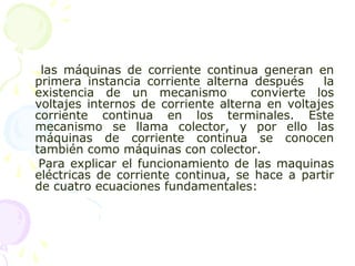 las máquinas de corriente continua generan en
primera instancia corriente alterna después la
existencia de un mecanismo convierte los
voltajes internos de corriente alterna en voltajes
corriente continua en los terminales. Este
mecanismo se llama colector, y por ello las
máquinas de corriente continua se conocen
también como máquinas con colector.
Para explicar el funcionamiento de las maquinas
eléctricas de corriente continua, se hace a partir
de cuatro ecuaciones fundamentales:
 