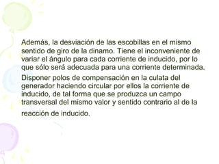 Además, la desviación de las escobillas en el mismo
sentido de giro de la dinamo. Tiene el inconveniente de
variar el ángulo para cada corriente de inducido, por lo
que sólo será adecuada para una corriente determinada.
Disponer polos de compensación en la culata del
generador haciendo circular por ellos la corriente de
inducido, de tal forma que se produzca un campo
transversal del mismo valor y sentido contrario al de la
reacción de inducido.
 