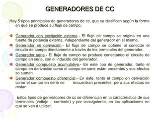 GENERADORES DE CCGENERADORES DE CC
Hay 5 tipos principales de generadores de cc, que se clasifican según la forma
en que se produce su flujo de campo:
Generador con excitación externa.- El flujo de campo se origina en una
fuente de potencia externa, independiente del generador en sí mismo.
Generador en derivación.- El flujo de campo se obtiene al conectar el
circuito de campo directamente a través de los terminales del generador.
Generador serie.- El flujo de campo se produce conectando el circuito de
campo en serie, con el inducido del generador.
Generador compuesto acumulativo.- En este tipo de generador, tanto el
campo en derivación como el campo en serie están presentes y sus efectos
se suman.
Generador compuesto diferencial.- En éste, tanto el campo en derivación
como el campo en serie se encuentran presentes, pero sus efectos se
restan.
Estos tipos de generadores de cc se diferencian en la característica de sus
terminales (voltaje – corriente) y por consiguiente, en las aplicaciones en
que se van a utilizar.
 
