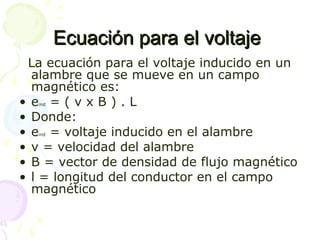 Ecuación para el voltajeEcuación para el voltaje
La ecuación para el voltaje inducido en un
alambre que se mueve en un campo
magnético es:
• eind = ( v x B ) . L
• Donde:
• eind = voltaje inducido en el alambre
• v = velocidad del alambre
• B = vector de densidad de flujo magnético
• l = longitud del conductor en el campo
magnético
 