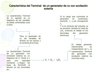 Característica del Terminal de un generador de cc con excitaciónCaracterística del Terminal de un generador de cc con excitación
externaexterna
La característica Terminal
de un aparato es un
diagrama de las variables
de salida, enfrentadas unas
a otras.
Para un generador de
cc, las variables de
tensión en los bornes y
la corriente de la línea.
La característica Terminal
de un generador con
excitación externa es, un
diagrama de VT frente a IL
para una velocidad
constante ω. Según las
leyes de Kirchhoff, la
tensión en los terminales
es:
VT = EA – IARA
El voltaje generado
interiormente es
independiente de IA, la
característica Terminal
del generador con
excitación externa es
una línea recta.
Si la carga que suministra el
generador se incrementa,
aumenta IL, y por consiguiente
IA.
Y si la corriente del inducido va
en aumento, también la caída de
IARA, entonces el voltaje en los
terminales del generador
disminuye.
 