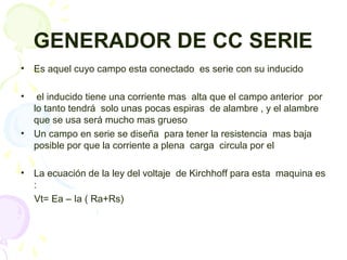 GENERADOR DE CC SERIE
• Es aquel cuyo campo esta conectado es serie con su inducido
• el inducido tiene una corriente mas alta que el campo anterior por
lo tanto tendrá solo unas pocas espiras de alambre , y el alambre
que se usa será mucho mas grueso
• Un campo en serie se diseña para tener la resistencia mas baja
posible por que la corriente a plena carga circula por el
• La ecuación de la ley del voltaje de Kirchhoff para esta maquina es
:
Vt= Ea – Ia ( Ra+Rs)
 