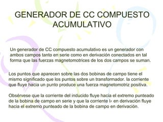 GENERADOR DE CC COMPUESTO
ACUMULATIVO
Un generador de CC compuesto acumulativo es un generador con
ambos campos tanto en serie como en derivación conectados en tal
forma que las fuerzas magnetomotrices de los dos campos se suman.
Los puntos que aparecen sobre las dos bobinas de campo tiene el
mismo significado que los puntos sobre un transformador. la corriente
que fluye hacia un punto produce una fuerza magnetomotriz positiva.
Obsérvese que la corriente del inducido fluye hacia el extremo punteado
de la bobina de campo en serie y que la corriente IF en derivación fluye
hacia el extremo punteado de la bobina de campo en derivación.
 
