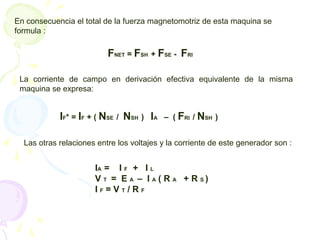 En consecuencia el total de la fuerza magnetomotriz de esta maquina se
formula :
FNET = FSH + FSE - FRI
La corriente de campo en derivación efectiva equivalente de la misma
maquina se expresa:
IF* = IF + ( NSE / NSH ) IA – ( FRI / NSH )
Las otras relaciones entre los voltajes y la corriente de este generador son :
IA = I F + I L
V T = E A – I A ( R A + R S )
I F = V T / R F
 
