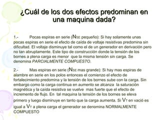 ¿Cuál de los dos efectos predominan en¿Cuál de los dos efectos predominan en
una maquina dada?una maquina dada?
1.- Pocas espiras en serie (NSE pequeño): Si hay solamente unas
pocas espiras en serie el efecto de caída de voltaje resistivas predomina sin
dificultad. El voltaje disminuye tal como el de un generador en derivación pero
no tan abruptamente. Este tipo de construcción donde la tensión de los
bornes a plena carga es menor que la misma tensión sin carga. Se
denomina PARCIALMENTE COMPUESTO.
2.- Mas espiras en serie (NSE mas grande): Si hay mas espiras de
alambre en serie en los polos entonces el comienzo el efecto de
fortalecimiento predomina y la tensión de los bornes sube con la carga. Sin
embargo como la carga continua en aumento se alcanza la saturación
magnética y la caída resistiva se vuelve mas fuerte que el efecto de
incremento de flujo. En tal maquina la tensión de los bornes se eleva
primero y luego disminuye en tanto que la carga aumenta. Si VT en vació es
igual a VT a plena carga el generador se denomina NORMALMENTE
COMPUESTO
 