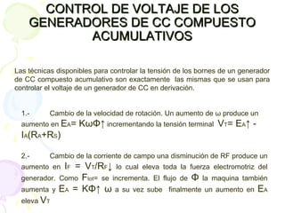 CONTROL DE VOLTAJE DE LOSCONTROL DE VOLTAJE DE LOS
GENERADORES DE CC COMPUESTOGENERADORES DE CC COMPUESTO
ACUMULATIVOSACUMULATIVOS
Las técnicas disponibles para controlar la tensión de los bornes de un generador
de CC compuesto acumulativo son exactamente las mismas que se usan para
controlar el voltaje de un generador de CC en derivación.
1.- Cambio de la velocidad de rotación. Un aumento de ω produce un
aumento en EA= KωΦ↑ incrementando la tensión terminal VT= EA↑ -
IA(RA+RS)
2.- Cambio de la corriente de campo una disminución de RF produce un
aumento en IF = VT/RF↓ lo cual eleva toda la fuerza electromotriz del
generador. Como Ftot= se incrementa. El flujo de Φ la maquina también
aumenta y EA = KΦ↑ ω a su vez sube finalmente un aumento en EA
eleva VT
 