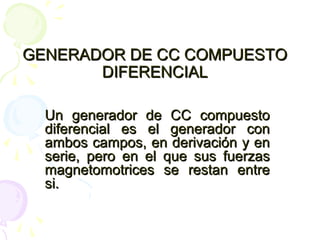 GENERADOR DE CC COMPUESTOGENERADOR DE CC COMPUESTO
DIFERENCIALDIFERENCIAL
Un generador de CC compuestoUn generador de CC compuesto
diferencial es el generador condiferencial es el generador con
ambos campos, en derivación y enambos campos, en derivación y en
serie, pero en el que sus fuerzasserie, pero en el que sus fuerzas
magnetomotrices se restan entremagnetomotrices se restan entre
si.si.
 