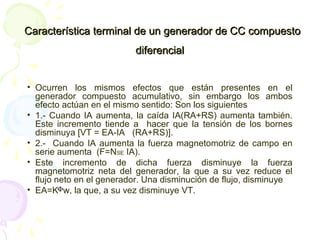 Característica terminal de un generador de CC compuestoCaracterística terminal de un generador de CC compuesto
diferencialdiferencial
• Ocurren los mismos efectos que están presentes en el
generador compuesto acumulativo, sin embargo los ambos
efecto actúan en el mismo sentido: Son los siguientes
• 1.- Cuando IA aumenta, la caída IA(RA+RS) aumenta también.
Este incremento tiende a hacer que la tensión de los bornes
disminuya [VT = EA-IA (RA+RS)].
• 2.- Cuando IA aumenta la fuerza magnetomotriz de campo en
serie aumenta (F=NSE IA).
• Este incremento de dicha fuerza disminuye la fuerza
magnetomotriz neta del generador, la que a su vez reduce el
flujo neto en el generador. Una disminución de flujo, disminuye
• EA=K w, la que, a su vez disminuye VT.Φ
 