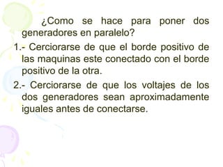 ¿Como se hace para poner dos
generadores en paralelo?
1.- Cerciorarse de que el borde positivo de
las maquinas este conectado con el borde
positivo de la otra.
2.- Cerciorarse de que los voltajes de los
dos generadores sean aproximadamente
iguales antes de conectarse.
 