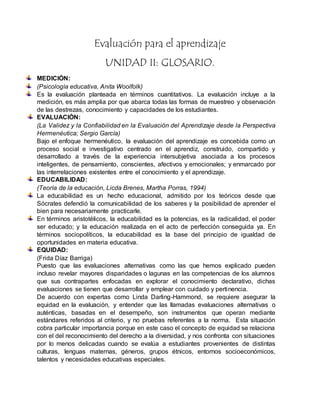 Evaluación para el aprendizaje
UNIDAD II: GLOSARIO.
MEDICIÓN:
(Psicología educativa, Anita Woolfolk)
Es la evaluación planteada en términos cuantitativos. La evaluación incluye a la
medición, es más amplia por que abarca todas las formas de muestreo y observación
de las destrezas, conocimiento y capacidades de los estudiantes.
EVALUACIÓN:
(La Validez y la Confiabilidad en la Evaluación del Aprendizaje desde la Perspectiva
Hermenéutica; Sergio García)
Bajo el enfoque hermenéutico, la evaluación del aprendizaje es concebida como un
proceso social e investigativo centrado en el aprendiz, construido, compartido y
desarrollado a través de la experiencia intersubjetiva asociada a los procesos
inteligentes, de pensamiento, conscientes, afectivos y emocionales; y enmarcado por
las interrelaciones existentes entre el conocimiento y el aprendizaje.
EDUCABILIDAD:
(Teoría de la educación, Licda Brenes, Martha Porras, 1994)
La educabilidad es un hecho educacional, admitido por los teóricos desde que
Sócrates defendió la comunicabilidad de los saberes y la posibilidad de aprender el
bien para necesariamente practicarle.
En términos aristotélicos, la educabilidad es la potencias, es la radicalidad, el poder
ser educado; y la educación realizada en el acto de perfección conseguida ya. En
términos sociopolíticos, la educabilidad es la base del principio de igualdad de
oportunidades en materia educativa.
EQUIDAD:
(Frida Díaz Barriga)
Puesto que las evaluaciones alternativas como las que hemos explicado pueden
incluso revelar mayores disparidades o lagunas en las competencias de los alumnos
que sus contrapartes enfocadas en explorar el conocimiento declarativo, dichas
evaluaciones se tienen que desarrollar y emplear con cuidado y pertinencia.
De acuerdo con expertas como Linda Darling-Hammond, se requiere asegurar la
equidad en la evaluación, y entender que las llamadas evaluaciones alternativas o
auténticas, basadas en el desempeño, son instrumentos que operan mediante
estándares referidos al criterio, y no pruebas referentes a la norma. Esta situación
cobra particular importancia porque en este caso el concepto de equidad se relaciona
con el del reconocimiento del derecho a la diversidad, y nos confronta con situaciones
por lo menos delicadas cuando se evalúa a estudiantes provenientes de distintas
culturas, lenguas maternas, géneros, grupos étnicos, entornos socioeconómicos,
talentos y necesidades educativas especiales.
 