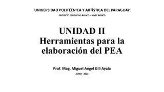 UNIDAD II
Herramientas para la
elaboración del PEA
Prof. Mag. Miguel Angel Gill Ayala
JUNIO - 2022
UNIVERSIDAD POLITÉCNICA Y ARTÍSTICA DEL PARAGUAY
PROYECTO EDUCATIVO ÁULICO – NIVEL BÁSICO
 