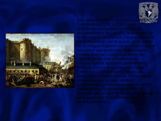 Este proceso social y político ocurrió en
Francia entre 1789 y 1799, cuyas
principales consecuencias fueron el
derrocamiento de Luis XVI, la abolición de
la monarquía en Francia y la proclamación
de la Republica, con lo que se pudo poner
fin al antiguo Régimen en este país Aunque
las causas que generaron la Revolución
fueron diversas y complejas estas son
algunas de las mas influyentes: la
incapacidad de las clases gobernantes-
nobleza, clero y burguesía para hacer
frente a los problemas de Estado, la
indecisión de la monarquía, los excesivos
impuestos que recaían sobre el
campesinado, el empobrecimiento de los
trabajadores, la agitación intelectual
alentada por el Siglo de las Luces y ejemplo
de la guerra de la Independencia
estadounidense.
 