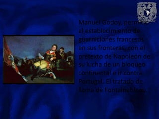 Manuel Godoy, permitió
el establecimiento de
guarniciones francesas
en sus fronteras, con el
pretexto de Napoleón de
su lucha de un bloqueo
continental e ir contra
Portugal. El tratado de
llama de Fontainebleau.
 