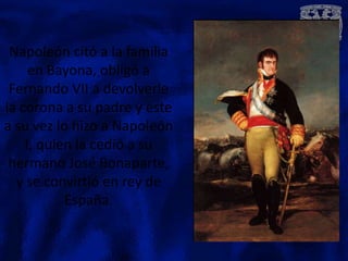 Napoleón citó a la familia
     en Bayona, obligó a
 Fernando VII a devolverle
la corona a su padre y este
a su vez lo hizo a Napoleón
    I, quien la cedió a su
 hermano José Bonaparte,
  y se convirtió en rey de
           España.
 