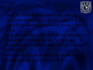 1813
16 al 19 octubre: el emperador de Francia,
Napoleón Bonaparte es vencido en Leipzig por
las fuerzas aliadas de Inglaterra, Prusia y Rusia.
1814
6 de abril: el emperador de Francia, Napoleón
Bonaparte abdica el mando. Se inicia la
Restauración monárquica en Francia y España.
1814-1833
Reinado de Fernando VII.El rey manda una
expedición represora a Sudamérica.
 