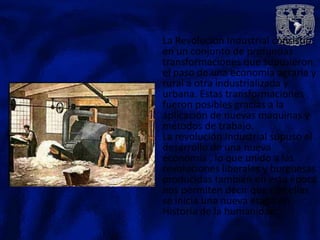 La Revolución Industrial consistió
en un conjunto de profundas
transformaciones que supusieron
el paso de una economía agraria y
rural a otra industrializada y
urbana. Estas transformaciones
fueron posibles gracias a la
aplicación de nuevas maquinas y
métodos de trabajo.
La revolución Industrial supuso el
desarrollo de una nueva
economía , lo que unido a las
revoluciones liberales y burguesas
producidas también en esta época
nos permiten decir que con ellas
se inicia una nueva etapa en
Historia de la humanidad.
 