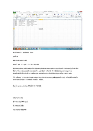 Riobamba11 de enero2017
SEÑOR
MENTOR MORALES
DIRECTOR DE LA ECUELA 21 DE ABRIL
Por mediodel presente oficiole solicitamos de maneramásatentaasistiral domiciliode laSr.
SoniaCisnerosubicadoenlascallesJuande lavalle 13-04 y 11 de noviembre parala
celebracióndel díade la madre que se realizarael día 14 de mayodel presente año.
Sinmás por el momento,agradeceríasuprontarespuestaysu ayudaen losolicitadoparala
elaboraciónde lafiestadel díade la madre.
Por lotanto solicito: RAMOSDE FLORES
Atentamente
Sr. ChristianMorales
C.I 0605022615
Teléfono:0982780
