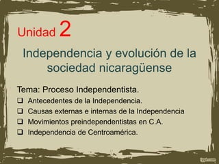 Independencia y evolución de la
sociedad nicaragüense
Tema: Proceso Independentista.
 Antecedentes de la Independencia.
 Causas externas e internas de la Independencia
 Movimientos preindependentistas en C.A.
 Independencia de Centroamérica.
Unidad 2
 