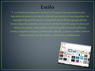 • Los diseños dediapositiva contienen el formato, el posicionamiento y los
marcadores de posición de todo el contenido queaparece enuna diapositiva. Los
marcadores de posición son los contenedores de los diseños queguardan los
diversos tipos decontenido, como texto (incluido el texto decuerpo, las listas con
viñetas y los títulos), tablas, gráficos, elementos gráficos SmartArt, películas,
sonidos, imágenes eimágenes prediseñadas. Además, un diseño también contiene
el tema (colores, fuentes, efectos y el fondo) deuna diapositiva.
 