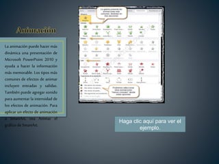 La animación puede hacer más
dinámica una presentación de
Microsoft PowerPoint 2010 y
ayuda a hacer la información
más memorable. Los tipos más
comunes de efectos de animar
incluyen entradas y salidas.
También puede agregar sonido
para aumentar la intensidad de
los efectos de animación. Para
aplicar un efecto de animación
a SmartArt, vea Animar el
gráfico de SmartArt.
Haga clic aquí para ver el
ejemplo.
 